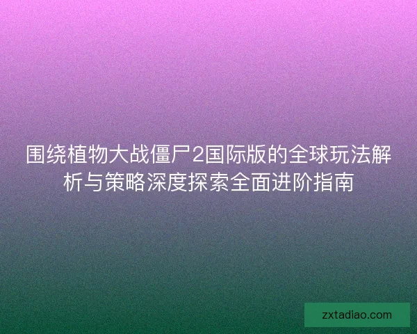 围绕植物大战僵尸2国际版的全球玩法解析与策略深度探索全面进阶指南