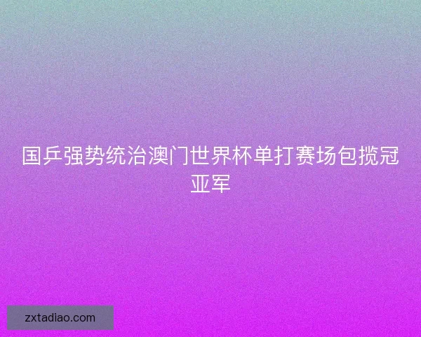 国乒强势统治澳门世界杯单打赛场包揽冠亚军