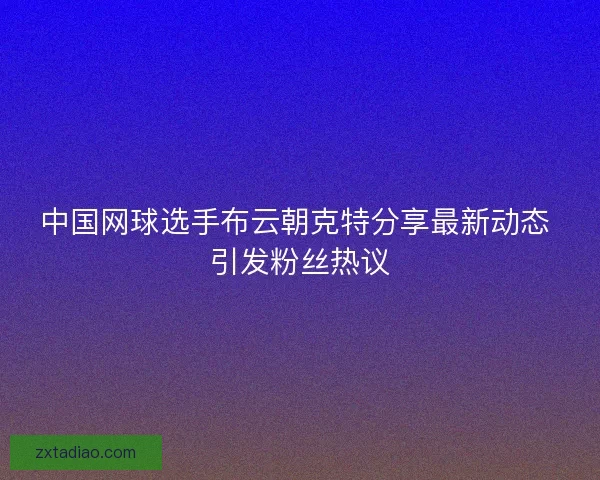 中国网球选手布云朝克特分享最新动态 引发粉丝热议