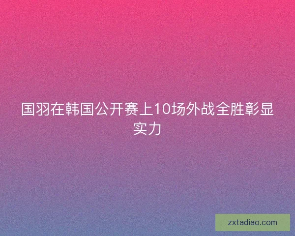 国羽在韩国公开赛上10场外战全胜彰显实力
